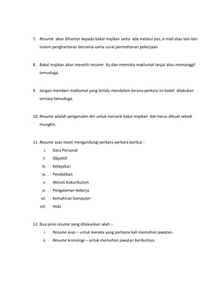7. Resume akan dihantar kepada bakal majikan sama ada melalui pos, e-mail atau lain-lain
sistem penghantaran bersama-sama surat permohonan pekerjaan
8. Bakal majikan akan meneliti resume itu dan meminta maklumat lanjut atau memanggil
temuduga.
9. Jangan memberi maklumat yang terlalu mendalam kerana perkara ini boleh dilakukan
semasa temuduga.
10. Resume adalah pengenalan diri untuk menarik bakal majikan dan harus dibuat sebaik
mungkin.
11. Resume asas mesti mengandungi perkara-perkara berikut :
i. Data Personal
ii. Objektif
iii. Kelayakan
iv. Pendidikan
v. Aktiviti Kokurikulum
vi. Pengalaman bekerja
vii. Kemahiran komputer
viii. Hobi
12. Dua jenis resume yang ditekankan ialah –
i. Resume asas – untuk mereka yang pertama kali memohon jawatan.
ii. Resume kronologi – untuk memohon jawatan berikutnya.
 