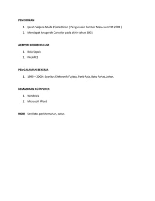PENDIDIKAN
1. Ijazah Sarjana Muda Pentadbiran ( Pengurusan Sumber Manusia UTM 2001 )
2. Mendapat Anugerah Canselor pada akhir tahun 2001
AKTIVITI KOKURIKULUM
1. Bola Sepak
2. PALAPES
PENGALAMAN BEKERJA
1. 1999 – 2000 : Syarikat Elektronik Fujitsu, Parit Raja, Batu Pahat, Johor.
KEMAHIRAN KOMPUTER
1. Windows
2. Microsoft Word
HOBI Senifoto, perkhemahan, catur.
 