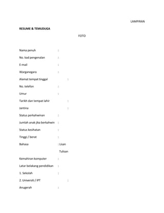 LAMPIRAN
RESUME & TEMUDUGA
FOTO
Nama penuh :
No. kad pengenalan :
E-mail :
Warganegara :
Alamat tempat tinggal :
No. telefon :
Umur :
Tarikh dan tempat lahir :
Jantina :
Status perkahwinan :
Jumlah anak jika berkahwin :
Status kesihatan :
Tinggi / berat :
Bahasa : Lisan
Tulisan
Kemahiran komputer :
Latar belakang pendidikan :
1. Sekolah :
2. Universiti / IPT :
Anugerah :
 