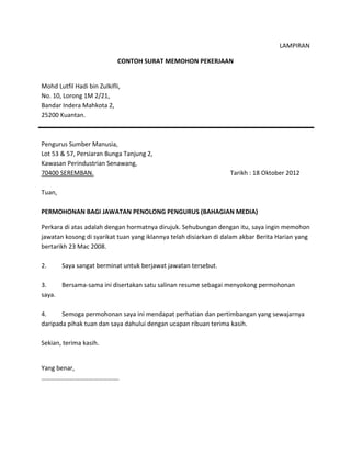 LAMPIRAN
CONTOH SURAT MEMOHON PEKERJAAN
Mohd Lutfil Hadi bin Zulkifli,
No. 10, Lorong 1M 2/21,
Bandar Indera Mahkota 2,
25200 Kuantan.
Pengurus Sumber Manusia,
Lot 53 & 57, Persiaran Bunga Tanjung 2,
Kawasan Perindustrian Senawang,
70400 SEREMBAN. Tarikh : 18 Oktober 2012
Tuan,
PERMOHONAN BAGI JAWATAN PENOLONG PENGURUS (BAHAGIAN MEDIA)
Perkara di atas adalah dengan hormatnya dirujuk. Sehubungan dengan itu, saya ingin memohon
jawatan kosong di syarikat tuan yang iklannya telah disiarkan di dalam akbar Berita Harian yang
bertarikh 23 Mac 2008.
2. Saya sangat berminat untuk berjawat jawatan tersebut.
3. Bersama-sama ini disertakan satu salinan resume sebagai menyokong permohonan
saya.
4. Semoga permohonan saya ini mendapat perhatian dan pertimbangan yang sewajarnya
daripada pihak tuan dan saya dahului dengan ucapan ribuan terima kasih.
Sekian, terima kasih.
Yang benar,
………………………………………….
 