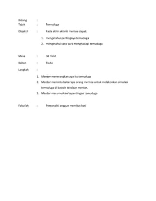 Bidang :
Tajuk : Temuduga
Objektif : Pada akhir aktiviti mentee dapat:
1. mengetahui pentingnya temuduga
2. mengetahui cara-cara menghadapi temuduga
Masa : 30 minit
Bahan : Tiada
Langkah :
1. Mentor menerangkan apa itu temuduga
2. Mentor meminta beberapa orang mentee untuk melakonkan simulasi
temuduga di bawah kelolaan mentor.
3. Mentor merumuskan kepentingan temuduga
Falsafah : Personaliti anggun memikat hati
 