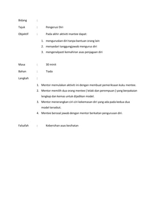 Bidang :
Tajuk : Pengerusi Diri
Objektif : Pada akhir aktiviti mantee dapat:
1. menguruskan diri tanpa bantuan orang lain
2. menyedari tanggungjawab mengurus diri
3. mengenalpasti kemahiran asas penjagaan diri
Masa : 30 minit
Bahan : Tiada
Langkah :
1. Mentor memulakan aktiviti ini dengan membuat pemeriksaan kuku mentee.
2. Mentor memilih dua orang mentee ( lelaki dan perempuan ) yang berpakaian
lengkap dan kemas untuk dijadikan model.
3. Mentor menerangkan ciri-ciri kekemasan diri yang ada pada kedua-dua
model tersebut.
4. Mentee bersoal jawab dengan mentor berkaitan pengurusan diri.
Falsafah : Kebersihan asas kesihatan
 