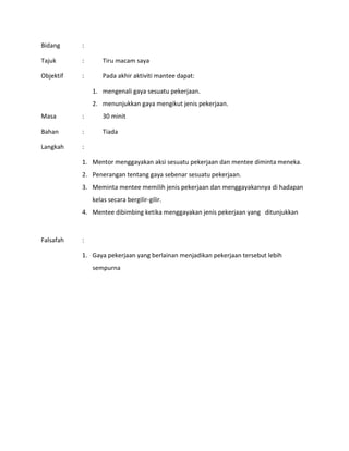 Bidang :
Tajuk : Tiru macam saya
Objektif : Pada akhir aktiviti mantee dapat:
1. mengenali gaya sesuatu pekerjaan.
2. menunjukkan gaya mengikut jenis pekerjaan.
Masa : 30 minit
Bahan : Tiada
Langkah :
1. Mentor menggayakan aksi sesuatu pekerjaan dan mentee diminta meneka.
2. Penerangan tentang gaya sebenar sesuatu pekerjaan.
3. Meminta mentee memilih jenis pekerjaan dan menggayakannya di hadapan
kelas secara bergilir-gilir.
4. Mentee dibimbing ketika menggayakan jenis pekerjaan yang ditunjukkan
Falsafah :
1. Gaya pekerjaan yang berlainan menjadikan pekerjaan tersebut lebih
sempurna
 
