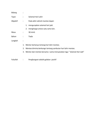 Bidang :
Tajuk : Selamat Hari Lahir
Objektif : Pada akhir aktiviti mantee dapat:
1. mengucapkan selamat hari jadi.
2. menghargai antara satu sama lain.
Masa : 30 minit
Bahan : Tiada
Langkah :
1. Mentor bertanya tentang hari lahir mentee.
2. Mentee diminta berkongsi tentang sambutan hari lahir mentee.
3. Mentor dan mentee bersama –sama menyanyikan lagu ” Selamat Hari Jadi”
Falsafah : Penghargaan adalah galakan positif
 