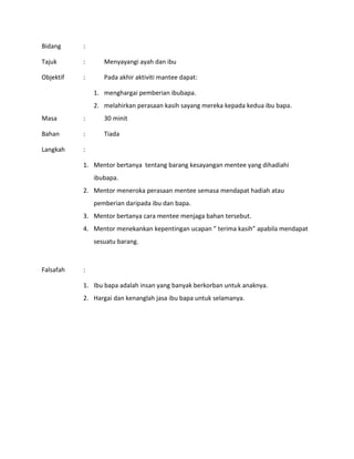 Bidang :
Tajuk : Menyayangi ayah dan ibu
Objektif : Pada akhir aktiviti mantee dapat:
1. menghargai pemberian ibubapa.
2. melahirkan perasaan kasih sayang mereka kepada kedua ibu bapa.
Masa : 30 minit
Bahan : Tiada
Langkah :
1. Mentor bertanya tentang barang kesayangan mentee yang dihadiahi
ibubapa.
2. Mentor meneroka perasaan mentee semasa mendapat hadiah atau
pemberian daripada ibu dan bapa.
3. Mentor bertanya cara mentee menjaga bahan tersebut.
4. Mentor menekankan kepentingan ucapan ” terima kasih” apabila mendapat
sesuatu barang.
Falsafah :
1. Ibu bapa adalah insan yang banyak berkorban untuk anaknya.
2. Hargai dan kenanglah jasa ibu bapa untuk selamanya.
 
