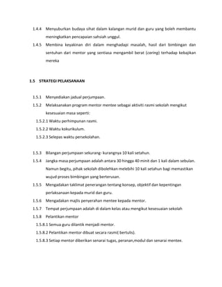1.4.4 Menyuburkan budaya sihat dalam kalangan murid dan guru yang boleh membantu
meningkatkan pencapaian sahsiah unggul.
1.4.5 Membina keyakinan diri dalam menghadapi masalah, hasil dari bimbingan dan
sentuhan dari mentor yang sentiasa mengambil berat (caring) terhadap kebajikan
mereka
1.5 STRATEGI PELAKSANAAN
1.5.1 Menyediakan jadual perjumpaan.
1.5.2 Melaksanakan program mentor mentee sebagai aktiviti rasmi sekolah mengikut
kesesuaian masa seperti:
1.5.2.1 Waktu perhimpunan rasmi.
1.5.2.2 Waktu kokurikulum.
1.5.2.3 Selepas waktu persekolahan.
1.5.3 Bilangan perjumpaan sekurang- kurangnya 10 kali setahun.
1.5.4 Jangka masa perjumpaan adalah antara 30 hingga 40 minit dan 1 kali dalam sebulan.
Namun begitu, pihak sekolah dibolehkan melebihi 10 kali setahun bagi memastikan
wujud proses bimbingan yang berterusan.
1.5.5 Mengadakan taklimat penerangan tentang konsep, objektif dan kepentingan
perlaksanaan kepada murid dan guru.
1.5.6 Mengadakan majlis penyerahan mentee kepada mentor.
1.5.7 Tempat perjumpaan adalah di dalam kelas atau mengikut kesesuaian sekolah
1.5.8 Pelantikan mentor
1.5.8.1 Semua guru dilantik menjadi mentor.
1.5.8.2 Pelantikan mentor dibuat secara rasmi( bertulis).
1.5.8.3 Setiap mentor diberikan senarai tugas, peranan,modul dan senarai mentee.
 