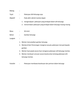 Bidang :
Tajuk : Pekerjaan Ahli Keluarga saya
Objektif : Pada akhir aktiviti mantee dapat:
1. mengenalpasti pekerjaan yang terdapat dalam ahli keluarga.
2. menceritakan pekerjaan yang terdapat dalam keluarga masing-masing
Masa : 30 minit
Bahan : Gambar keluarga
Langkah :
1. Mentor menunjukkan gambar keluarga.
2. Mentee di beri Penerangan mengenai sesuatu pekerjaan merujuk kepada
gambar.
3. Mentor Soal jawab secara lisan mengenai pekerjaan ahli keluarga mentee.
4. Mentor membuat rumusan secara keseluruhan tentang pekerjaan ahli
keluarga mentee.
Falsafah : Pekerjaan membawa keselesaan dan jaminan dalam keluarga
 