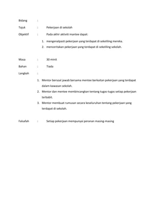 Bidang :
Tajuk : Pekerjaan di sekolah
Objektif : Pada akhir aktiviti mantee dapat:
1. mengenalpasti pekerjaan yang terdapat di sekeliling mereka.
2. menceritakan pekerjaan yang terdapat di sekeliling sekolah.
Masa : 30 minit
Bahan : Tiada
Langkah :
1. Mentor bersoal jawab bersama mentee berkaitan pekerjaan yang terdapat
dalam kawasan sekolah.
2. Mentor dan mentee membincangkan tentang tugas-tugas setiap pekerjaan
terbabit.
3. Mentor membuat rumusan secara keseluruhan tentang pekerjaan yang
terdapat di sekolah.
Falsafah : Setiap pekerjaan mempunyai peranan masing-masing
 