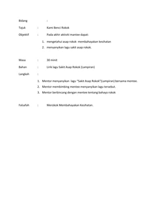 Bidang :
Tajuk : Kami Benci Rokok
Objektif : Pada akhir aktiviti mantee dapat:
1. mengetahui asap rokok membahayakan kesihatan
2. menyanyikan lagu sakit asap rokok.
Masa : 30 minit
Bahan : Lirik lagu Sakit Asap Rokok (Lampiran)
Langkah :
1. Mentor menyanyikan lagu “Sakit Asap Rokok”(Lampiran) bersama mentee.
2. Mentor membimbing mentee menyanyikan lagu tersebut.
3. Mentor berbincang dengan mentee tentang bahaya rokok
Falsafah : Merokok Membahayakan Kesihatan.
 