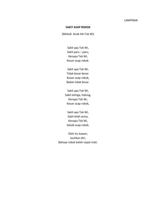 LAMPIRAN
SAKIT ASAP ROKOK
(Melodi Anak Itik Tok Wi)
Sakit apa Tok Wi,
Sakit paru – paru,
Kenapa Tok Wi,
Kesan asap rokok.
Sakit apa Tok Wi,
Tidak besar besar.
Kesan asap rokok,
Badan tidak besar.
Sakit apa Tok Wi,
Sakit telinga, hidung,
Kenapa Tok Wi,
Kesan asap rokok,
Sakit apa Tok Wi,
Sakit lelah asma,
Kenapa Tok Wi,
Sebab asap rokok.
Oleh itu kawan,
Jauhkan diri,
Bahaya rokok boleh cepat mati.
 
