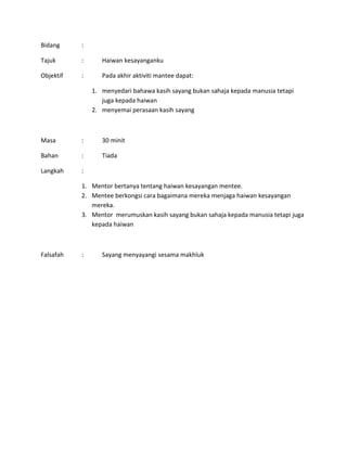 Bidang :
Tajuk : Haiwan kesayanganku
Objektif : Pada akhir aktiviti mantee dapat:
1. menyedari bahawa kasih sayang bukan sahaja kepada manusia tetapi
juga kepada haiwan
2. menyemai perasaan kasih sayang
Masa : 30 minit
Bahan : Tiada
Langkah :
1. Mentor bertanya tentang haiwan kesayangan mentee.
2. Mentee berkongsi cara bagaimana mereka menjaga haiwan kesayangan
mereka.
3. Mentor merumuskan kasih sayang bukan sahaja kepada manusia tetapi juga
kepada haiwan
Falsafah : Sayang menyayangi sesama makhluk
 