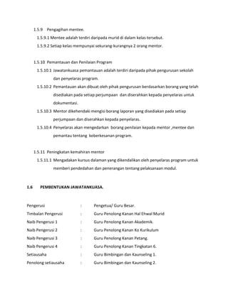1.5.9 Pengagihan mentee.
1.5.9.1 Mentee adalah terdiri daripada murid di dalam kelas tersebut.
1.5.9.2 Setiap kelas mempunyai sekurang-kurangnya 2 orang mentor.
1.5.10 Pemantauan dan Penilaian Program
1.5.10.1 Jawatankuasa pemantauan adalah terdiri daripada pihak pengurusan sekolah
dan penyelaras program.
1.5.10.2 Pemantauan akan dibuat oleh pihak pengurusan berdasarkan borang yang telah
disediakan pada setiap perjumpaan dan diserahkan kepada penyelaras untuk
dokumentasi.
1.5.10.3 Mentor dikehendaki mengisi borang laporan yang disediakan pada setiap
perjumpaan dan diserahkan kepada penyelaras.
1.5.10.4 Penyelaras akan mengedarkan borang penilaian kepada mentor ,mentee dan
pemantau tentang keberkesanan program.
1.5.11 Peningkatan kemahiran mentor
1.5.11.1 Mengadakan kursus dalaman yang dikendalikan oleh penyelaras program untuk
memberi pendedahan dan penerangan tentang pelaksanaan modul.
1.6 PEMBENTUKAN JAWATANKUASA.
Pengerusi : Pengetua/ Guru Besar.
Timbalan Pengerusi : Guru Penolong Kanan Hal Ehwal Murid
Naib Pengerusi 1 : Guru Penolong Kanan Akademik.
Naib Pengerusi 2 : Guru Penolong Kanan Ko Kurikulum
Naib Pengerusi 3 : Guru Penolong Kanan Petang.
Naib Pengerusi 4 : Guru Penolong Kanan Tingkatan 6.
Setiausaha : Guru Bimbingan dan Kaunseling 1.
Penolong setiausaha : Guru Bimbingan dan Kaunseling 2.
 