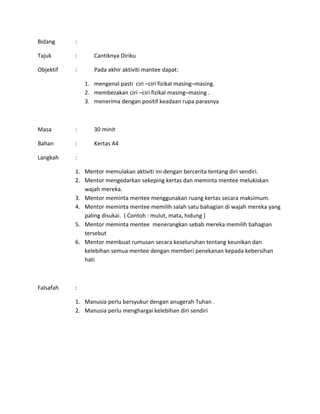 Bidang :
Tajuk : Cantiknya Diriku
Objektif : Pada akhir aktiviti mantee dapat:
1. mengenal pasti ciri –ciri fizikal masing–masing.
2. membezakan ciri –ciri fizikal masing–masing .
3. menerima dengan positif keadaan rupa parasnya
Masa : 30 minit
Bahan : Kertas A4
Langkah :
1. Mentor memulakan aktiviti ini dengan bercerita tentang diri sendiri.
2. Mentor mengedarkan sekeping kertas dan meminta mentee melukiskan
wajah mereka.
3. Mentor meminta mentee menggunakan ruang kertas secara maksimum.
4. Mentor meminta mentee memilih salah satu bahagian di wajah mereka yang
paling disukai. ( Contoh : mulut, mata, hidung )
5. Mentor meminta mentee menerangkan sebab mereka memilih bahagian
tersebut
6. Mentor membuat rumusan secara keseluruhan tentang keunikan dan
kelebihan semua mentee dengan memberi penekanan kepada kebersihan
hati
Falsafah :
1. Manusia perlu bersyukur dengan anugerah Tuhan .
2. Manusia perlu menghargai kelebihan diri sendiri
 