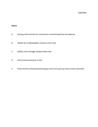 LAMPIRAN
Situasi
A. Seorang anak meminta izin untuk keluar rumah daripada ibu dan bapanya.
B. Apabila ibu menghidangkan makanan untuk anda.
C. Apabila anda terlanggar dengan kakak anda.
D. Anda terlewat pulang ke rumah.
E. Anda meminta tolong daripada ibubapa untuk menunjuk ajar kerja rumah matematik.
 