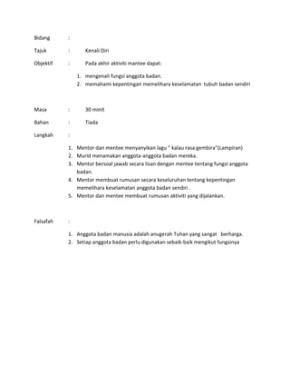 Bidang :
Tajuk : Kenali Diri
Objektif : Pada akhir aktiviti mantee dapat:
1. mengenali fungsi anggota badan.
2. memahami kepentingan memelihara keselamatan tubuh badan sendiri
Masa : 30 minit
Bahan : Tiada
Langkah :
1. Mentor dan mentee menyanyikan lagu ” kalau rasa gembira”(Lampiran)
2. Murid menamakan anggota-anggota badan mereka.
3. Mentor bersoal jawab secara lisan dengan mentee tentang fungsi anggota
badan.
4. Mentor membuat rumusan secara keseluruhan tentang kepentingan
memelihara keselamatan anggota badan sendiri .
5. Mentor dan mentee membuat rumusan aktiviti yang dijalankan.
Falsafah :
1. Anggota badan manusia adalah anugerah Tuhan yang sangat berharga.
2. Setiap anggota badan perlu digunakan sebaik-baik mengikut fungsinya
 
