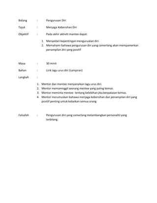 Bidang : Pengurusan Diri
Tajuk : Menjaga Kebersihan Diri
Objektif : Pada akhir aktiviti mantee dapat:
1. Menyedari kepentingan menguruskan diri.
2. Memahami bahawa pengurusan diri yang cemerlang akan mempamerkan
penampilan diri yang positif
Masa : 30 minit
Bahan : Lirik lagu urus diri (Lampiran)
Langkah :
1. Mentor dan mentee menyanyikan lagu urus diri.
2. Mentor memamnggil seorang mentee yang paling kemas.
3. Mentor meminta mentee tentang kelebihan jika berpakaian kemas.
4. Mentor merumuskan bahawa menjaga kebersihan dan penampilan diri yang
positif penting untuk kebaikan semua orang
Falsafah : Pengurusan diri yang cemerlang melambangkan personaliti yang
terbilang.
 