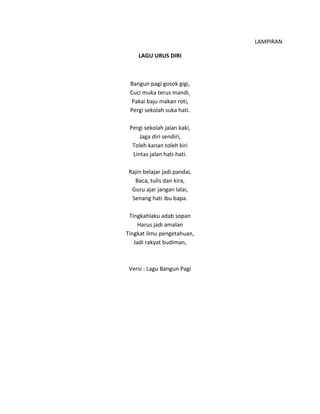 LAMPIRAN
LAGU URUS DIRI
Bangun pagi gosok gigi,
Cuci muka terus mandi,
Pakai baju makan roti,
Pergi sekolah suka hati.
Pergi sekolah jalan kaki,
Jaga diri sendiri,
Toleh kanan toleh kiri
Lintas jalan hati-hati.
Rajin belajar jadi pandai,
Baca, tulis dan kira,
Guru ajar jangan lalai,
Senang hati ibu bapa.
Tingkahlaku adab sopan
Harus jadi amalan
Tingkat ilmu pengetahuan,
Jadi rakyat budiman,
Versi : Lagu Bangun Pagi
 