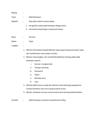 Bidang :
Tajuk : Adab Berkawan
Objektif : Pada akhir aktiviti mantee dapat:
1. mengetahui adab-adab berkawan dengan betul.
2. memahami kepentingan mempunyai kawan
Masa : 30 minit
Bahan : Tiada
Langkah :
1. Mentor bertanyakan kepada Mentee siapa yang mempunyai kawan rapat
dan memberitahu nama kawan mereka.
2. Mentor menerangkan dan membimbing Mentee tentang adab-adab
berkawan seperti:-
i. Hormat- menghormati
ii. Tolong-menolong
iii. Kerjasama
iv. Sopan
v. Bertolak ansur
vi. Jujur
3. Mentee dipilih secara rawak dan diminta untuk berkongsi pengalaman
mereka berkaitan nilai murni yang tersebut di atas.
4. Mentor membuat rumusan secara keseluruhan tentang adab berkawan
Falsafah : Adab berkawan menjamin kesejahteraan hidup
 