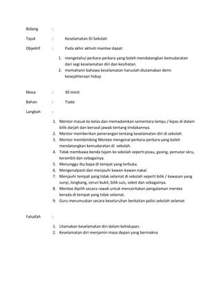Bidang :
Tajuk : Keselamatan Di Sekolah
Objektif : Pada akhir aktiviti mantee dapat:
1. mengetahui perkara-perkara yang boleh mendatangkan kemudaratan
dari segi keselamatan diri dan kesihatan.
2. memahami bahawa keselamatan haruslah diutamakan demi
kesejahteraan hidup
Masa : 30 minit
Bahan : Tiada
Langkah :
1. Mentor masuk ke kelas dan memadamkan sementara lampu / kipas di dalam
bilik darjah dan bersoal jawab tentang tindakannya.
2. Mentor memberikan penerangan tentang keselamatan diri di sekolah.
3. Mentor membimbing Mentee mengenai perkara-perkara yang boleh
mendatangkan kemudaratan di sekolah.
4. Tidak membawa benda tajam ke sekolah seperti pisau, gasing, pemutar skru,
kerambit dan sebagainya.
5. Menunggu ibu bapa di tempat yang terbuka.
6. Mengenalpasti dan menjauhi kawan-kawan nakal.
7. Menjauhi tempat yang tidak selamat di sekolah seperti bilik / kawasan yang
sunyi, longkang, cerun bukit, bilik suis, soket dan sebagainya.
8. Mentee dipilih secara rawak untuk menceritakan pengalaman mereka
berada di tempat yang tidak selamat.
9. Guru merumuskan secara keseluruhan berkaitan polisi sekolah selamat
Falsafah :
1. Utamakan keselamatan diri dalam kehidupan.
2. Keselamatan diri menjamin masa depan yang bermakna
 