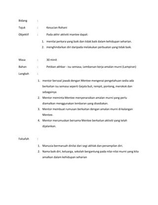Bidang :
Tajuk : Kesucian Rohani
Objektif : Pada akhir aktiviti mantee dapat:
1. menilai perkara yang baik dan tidak baik dalam kehidupan seharian.
2. menghindarkan diri daripada melakukan perbuatan yang tidak baik.
Masa : 30 minit
Bahan : Petikan akhbar - isu semasa, Lembarsan kerja amalan murni (Lampiran)
Langkah :
1. mentor bersoal jawab dengan Mentee mengenai pengetahuan sedia ada
berkaitan isu semasa seperti Gejala buli, rempit, ponteng, merokok dan
sebagainya
2. Mentor meminta Mentee menyenaraikan amalan murni yang perlu
diamalkan menggunakan lembaran yang disediakan.
3. Mentor membuat rumusan berkaitan dengan amalan murni di kalangan
Mentee.
4. Mentor merumuskan bersama Mentee berkaitan aktiviti yang telah
dijalankan.
Falsafah :
1. Manusia bermaruah dinilai dari segi akhlak dan penampilan diri.
2. Nama baik diri, keluarga, sekolah bergantung pada nilai-nilai murni yang kita
amalkan dalam kehidupan seharian
 