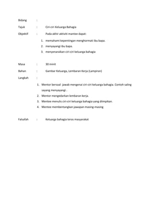 Bidang :
Tajuk : Ciri-ciri Keluarga Bahagia
Objektif : Pada akhir aktiviti mantee dapat:
1. memahami kepentingan menghormati ibu bapa.
2. menyayangi ibu bapa.
3. menyenaraikan ciri-ciri keluarga bahagia
Masa : 30 minit
Bahan : Gambar Keluarga, Lembaran Kerja (Lampiran)
Langkah :
1. Mentor bersoal jawab mengenai ciri-ciri keluarga bahagia. Contoh saling
sayang menyayangi .
2. Mentor mengedarkan lembaran kerja.
3. Mentee menulis ciri-ciri keluarga bahagia yang diimpikan.
4. Mentee membentangkan jawapan masing-masing
Falsafah : Keluarga bahagia teras masyarakat
 