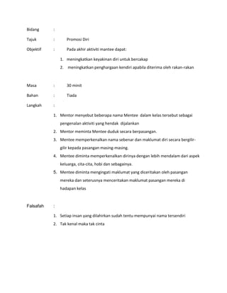 Bidang :
Tajuk : Promosi Diri
Objektif : Pada akhir aktiviti mantee dapat:
1. meningkatkan keyakinan diri untuk bercakap
2. meningkatkan penghargaan kendiri apabila diterima oleh rakan-rakan
Masa : 30 minit
Bahan : Tiada
Langkah :
1. Mentor menyebut beberapa nama Mentee dalam kelas tersebut sebagai
pengenalan aktiviti yang hendak dijalankan
2. Mentor meminta Mentee duduk secara berpasangan.
3. Mentee memperkenalkan nama sebenar dan maklumat diri secara bergilir-
gilir kepada pasangan masing-masing.
4. Mentee diminta memperkenalkan dirinya dengan lebih mendalam dari aspek
keluarga, cita-cita, hobi dan sebagainya.
5. Mentee diminta mengingati maklumat yang diceritakan oleh pasangan
mereka dan seterusnya menceritakan maklumat pasangan mereka di
hadapan kelas
Falsafah :
1. Setiap insan yang dilahirkan sudah tentu mempunyai nama tersendiri
2. Tak kenal maka tak cinta
 