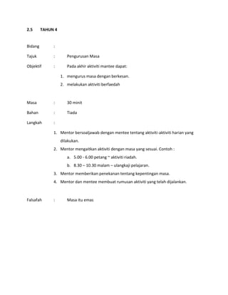 2.5 TAHUN 4
Bidang :
Tajuk : Pengurusan Masa
Objektif : Pada akhir aktiviti mantee dapat:
1. mengurus masa dengan berkesan.
2. melakukan aktiviti berfaedah
Masa : 30 minit
Bahan : Tiada
Langkah :
1. Mentor bersoaljawab dengan mentee tentang aktiviti-aktiviti harian yang
dilakukan.
2. Mentor mengaitkan aktiviti dengan masa yang sesuai. Contoh :
a. 5.00 - 6.00 petang ~ aktiviti riadah.
b. 8.30 – 10.30 malam – ulangkaji pelajaran.
3. Mentor memberikan penekanan tentang kepentingan masa.
4. Mentor dan mentee membuat rumusan aktiviti yang telah dijalankan.
Falsafah : Masa itu emas
 