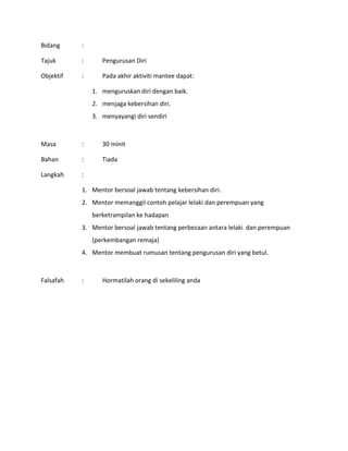 Bidang :
Tajuk : Pengurusan Diri
Objektif : Pada akhir aktiviti mantee dapat:
1. menguruskan diri dengan baik.
2. menjaga kebersihan diri.
3. menyayangi diri sendiri
Masa : 30 minit
Bahan : Tiada
Langkah :
1. Mentor bersoal jawab tentang kebersihan diri.
2. Mentor memanggil contoh pelajar lelaki dan perempuan yang
berketrampilan ke hadapan
3. Mentor bersoal jawab tentang perbezaan antara lelaki dan perempuan
(perkembangan remaja)
4. Mentor membuat rumusan tentang pengurusan diri yang betul.
Falsafah : Hormatilah orang di sekeliling anda
 