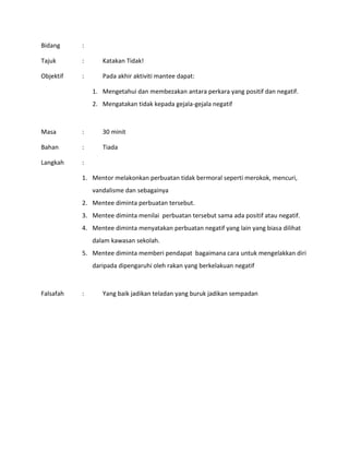 Bidang :
Tajuk : Katakan Tidak!
Objektif : Pada akhir aktiviti mantee dapat:
1. Mengetahui dan membezakan antara perkara yang positif dan negatif.
2. Mengatakan tidak kepada gejala-gejala negatif
Masa : 30 minit
Bahan : Tiada
Langkah :
1. Mentor melakonkan perbuatan tidak bermoral seperti merokok, mencuri,
vandalisme dan sebagainya
2. Mentee diminta perbuatan tersebut.
3. Mentee diminta menilai perbuatan tersebut sama ada positif atau negatif.
4. Mentee diminta menyatakan perbuatan negatif yang lain yang biasa dilihat
dalam kawasan sekolah.
5. Mentee diminta memberi pendapat bagaimana cara untuk mengelakkan diri
daripada dipengaruhi oleh rakan yang berkelakuan negatif
Falsafah : Yang baik jadikan teladan yang buruk jadikan sempadan
 