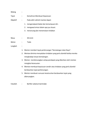 Bidang :
Tajuk : Kemahiran Membuat Keputusan
Objektif : Pada akhir aktiviti mantee dapat:
1. mengenalpasti bakat dan kemampuan diri.
2. mengawal emosi dalam apa jua situasi.
3. merancang dan menentukan tindakan
Masa : 30 minit
Bahan : Tiada
Langkah :
1. Mentor memberi tajuk perbincangan “Kemalangan Jalan Raya”.
2. Mentee diminta menyatakan tindakan yang perlu diambil ketika mereka
menghadapi situasi kemalangan.
3. Mentor membincangkan setiap pendapat yang diberikan oleh mentee
mengikut kesesuaian.
4. Mentee membuat keputusan sendiri atas tindakan yang perlu diambil
berdasarkan tajuk perbincangan.
5. Mentor membuat rumusan keseluruhan berdasarkan tajuk yang
dibincangkan.
Falsafah : Berfikir sebelum bertindak
 