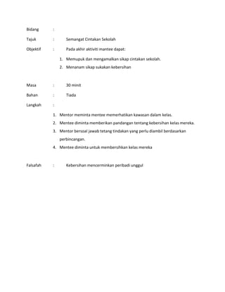 Bidang :
Tajuk : Semangat Cintakan Sekolah
Objektif : Pada akhir aktiviti mantee dapat:
1. Memupuk dan mengamalkan sikap cintakan sekolah.
2. Menanam sikap sukakan kebersihan
Masa : 30 minit
Bahan : Tiada
Langkah :
1. Mentor meminta mentee memerhatikan kawasan dalam kelas.
2. Mentee diminta memberikan pandangan tentang kebersihan kelas mereka.
3. Mentor bersoal jawab tetang tindakan yang perlu diambil berdasarkan
perbincangan.
4. Mentee diminta untuk membersihkan kelas mereka
Falsafah : Kebersihan mencerminkan peribadi unggul
 