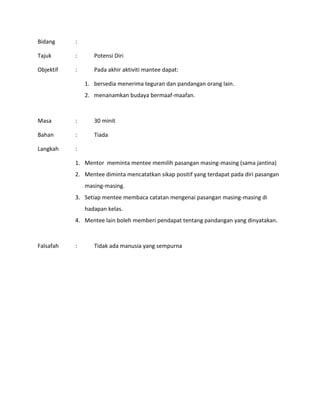 Bidang :
Tajuk : Potensi Diri
Objektif : Pada akhir aktiviti mantee dapat:
1. bersedia menerima teguran dan pandangan orang lain.
2. menanamkan budaya bermaaf-maafan.
Masa : 30 minit
Bahan : Tiada
Langkah :
1. Mentor meminta mentee memilih pasangan masing-masing (sama jantina)
2. Mentee diminta mencatatkan sikap positif yang terdapat pada diri pasangan
masing-masing.
3. Setiap mentee membaca catatan mengenai pasangan masing-masing di
hadapan kelas.
4. Mentee lain boleh memberi pendapat tentang pandangan yang dinyatakan.
Falsafah : Tidak ada manusia yang sempurna
 