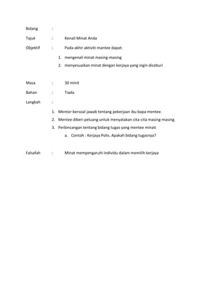 Bidang :
Tajuk : Kenali Minat Anda
Objektif : Pada akhir aktiviti mantee dapat:
1. mengenali minat masing-masing
2. menyesuaikan minat dengan kerjaya yang ingin diceburi
Masa : 30 minit
Bahan : Tiada
Langkah :
1. Mentor bersoal jawab tentang pekerjaan ibu bapa mentee.
2. Mentee diberi peluang untuk menyatakan cita-cita masing-masing.
3. Perbincangan tentang bidang tugas yang mentee minati
a. Contoh : Kerjaya Polis. Apakah bidang tugasnya?
Falsafah : Minat mempengaruhi individu dalam memilih kerjaya
 