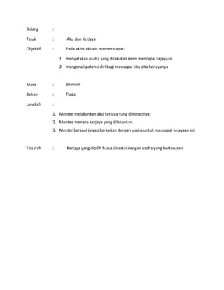 Bidang :
Tajuk : Aku dan Kerjaya
Objektif : Pada akhir aktiviti mantee dapat:
1. menyatakan usaha yang dilakukan demi mencapai kejayaan.
2. mengenali potensi diri bagi mencapai cita-cita kerjayanya
Masa : 30 minit
Bahan : Tiada
Langkah :
1. Mentee melakonkan aksi kerjaya yang diminatinya.
2. Mentee meneka kerjaya yang dilakonkan.
3. Mentor bersoal jawab berkaitan dengan usaha untuk mencapai kejayaan ini
Falsafah : Kerjaya yang dipilih harus disertai dengan usaha yang berterusan
 
