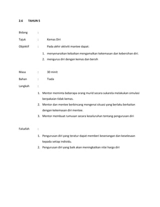 2.6 TAHUN 5
Bidang :
Tajuk : Kemas Diri
Objektif : Pada akhir aktiviti mantee dapat:
1. menyenaraikan kebaikan mengamalkan kekemasan dan kebersihan diri.
2. mengurus diri dengan kemas dan bersih
Masa : 30 minit
Bahan : Tiada
Langkah :
1. Mentor meminta beberapa orang murid secara sukarela melakukan simulasi
berpakaian tidak kemas.
2. Mentor dan mentee berbincang mengenai situasi yang berlaku berkaitan
dengan kekemasan diri mentee.
3. Mentor membuat rumusan secara keseluruhan tentang pengurusan diri
Falsafah :
1. Pengurusan diri yang teratur dapat memberi kesenangan dan keselesaan
kepada setiap individu.
2. Pengurusan diri yang baik akan meningkatkan nilai harga diri
 