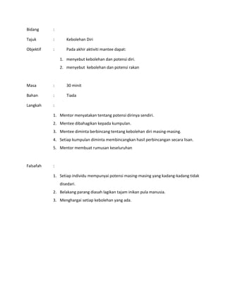 Bidang :
Tajuk : Kebolehan Diri
Objektif : Pada akhir aktiviti mantee dapat:
1. menyebut kebolehan dan potensi diri.
2. menyebut kebolehan dan potensi rakan
Masa : 30 minit
Bahan : Tiada
Langkah :
1. Mentor menyatakan tentang potensi dirinya sendiri.
2. Mentee dibahagikan kepada kumpulan.
3. Mentee diminta berbincang tentang kebolehan diri masing-masing.
4. Setiap kumpulan diminta membincangkan hasil perbincangan secara lisan.
5. Mentor membuat rumusan keseluruhan
Falsafah :
1. Setiap individu mempunyai potensi masing-masing yang kadang-kadang tidak
disedari.
2. Belakang parang diasah lagikan tajam inikan pula manusia.
3. Menghargai setiap kebolehan yang ada.
 