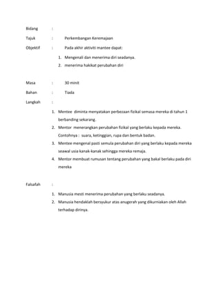 Bidang :
Tajuk : Perkembangan Keremajaan
Objektif : Pada akhir aktiviti mantee dapat:
1. Mengenali dan menerima diri seadanya.
2. menerima hakikat perubahan diri
Masa : 30 minit
Bahan : Tiada
Langkah :
1. Mentee diminta menyatakan perbezaan fizikal semasa mereka di tahun 1
berbanding sekarang.
2. Mentor menerangkan perubahan fizikal yang berlaku kepada mereka.
Contohnya : suara, ketinggian, rupa dan bentuk badan.
3. Mentee mengenal pasti semula perubahan diri yang berlaku kepada mereka
seawal usia kanak-kanak sehingga mereka remaja.
4. Mentor membuat rumusan tentang perubahan yang bakal berlaku pada diri
mereka
Falsafah :
1. Manusia mesti menerima perubahan yang berlaku seadanya.
2. Manusia hendaklah bersyukur atas anugerah yang dikurniakan oleh Allah
terhadap dirinya.
 