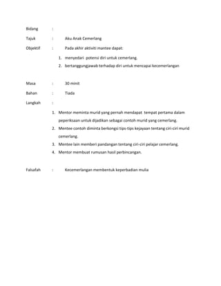 Bidang :
Tajuk : Aku Anak Cemerlang
Objektif : Pada akhir aktiviti mantee dapat:
1. menyedari potensi diri untuk cemerlang.
2. bertanggungjawab terhadap diri untuk mencapai kecemerlangan
Masa : 30 minit
Bahan : Tiada
Langkah :
1. Mentor meminta murid yang pernah mendapat tempat pertama dalam
peperiksaan untuk dijadikan sebagai contoh murid yang cemerlang.
2. Mentee contoh diminta berkongsi tips-tips kejayaan tentang ciri-ciri murid
cemerlang.
3. Mentee lain memberi pandangan tentang ciri-ciri pelajar cemerlang.
4. Mentor membuat rumusan hasil perbincangan.
Falsafah : Kecemerlangan membentuk keperbadian mulia
 