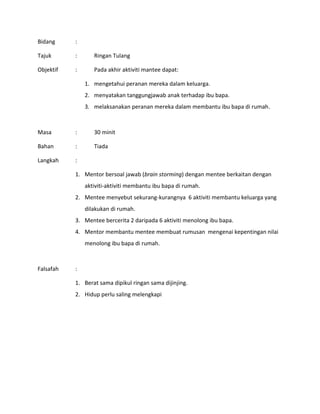 Bidang :
Tajuk : Ringan Tulang
Objektif : Pada akhir aktiviti mantee dapat:
1. mengetahui peranan mereka dalam keluarga.
2. menyatakan tanggungjawab anak terhadap ibu bapa.
3. melaksanakan peranan mereka dalam membantu ibu bapa di rumah.
Masa : 30 minit
Bahan : Tiada
Langkah :
1. Mentor bersoal jawab (brain storming) dengan mentee berkaitan dengan
aktiviti-aktiviti membantu ibu bapa di rumah.
2. Mentee menyebut sekurang-kurangnya 6 aktiviti membantu keluarga yang
dilakukan di rumah.
3. Mentee bercerita 2 daripada 6 aktiviti menolong ibu bapa.
4. Mentor membantu mentee membuat rumusan mengenai kepentingan nilai
menolong ibu bapa di rumah.
Falsafah :
1. Berat sama dipikul ringan sama dijinjing.
2. Hidup perlu saling melengkapi
 