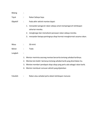 Bidang :
Tajuk : Rakan Sebaya Saya
Objektif : Pada akhir aktiviti mantee dapat:
1. menyedari pengaruh rakan sebaya amat mempengaruhi kehidupan
seharian mereka.
2. menghargai dan memahami perasaan rakan sebaya mereka.
3. menyedari betapa pentingnya sikap hormat-menghormati sesama rakan.
Masa : 30 minit
Bahan : Tiada
Langkah :
1. Mentor meminta seorang mentee bercerita tentang sahabat karibnya.
2. Mentee lain boleh bertanya tentang sahabat karib yang diceritakan itu.
3. Mentee memberi pendapat sikap-sikap yang perlu ada sebagai rakan karib.
4. Mentor membuat rumusan aktiviti yang dijalankan
Falsafah : Rakan atau sahabat perlu dalam kehidupan manusia
 