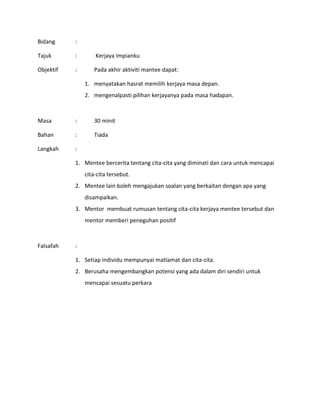 Bidang :
Tajuk : Kerjaya Impianku
Objektif : Pada akhir aktiviti mantee dapat:
1. menyatakan hasrat memilih kerjaya masa depan.
2. mengenalpasti pilihan kerjayanya pada masa hadapan.
Masa : 30 minit
Bahan : Tiada
Langkah :
1. Mentee bercerita tentang cita-cita yang diminati dan cara untuk mencapai
cita-cita tersebut.
2. Mentee lain boleh mengajukan soalan yang berkaitan dengan apa yang
disampaikan.
3. Mentor membuat rumusan tentang cita-cita kerjaya mentee tersebut dan
mentor memberi peneguhan positif
Falsafah :
1. Setiap individu mempunyai matlamat dan cita-cita.
2. Berusaha mengembangkan potensi yang ada dalam diri sendiri untuk
mencapai sesuatu perkara
 