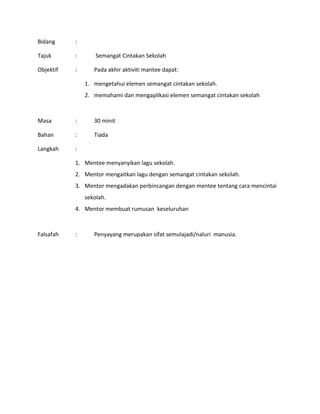 Bidang :
Tajuk : Semangat Cintakan Sekolah
Objektif : Pada akhir aktiviti mantee dapat:
1. mengetahui elemen semangat cintakan sekolah.
2. memahami dan mengaplikasi elemen semangat cintakan sekolah
Masa : 30 minit
Bahan : Tiada
Langkah :
1. Mentee menyanyikan lagu sekolah.
2. Mentor mengaitkan lagu dengan semangat cintakan sekolah.
3. Mentor mengadakan perbincangan dengan mentee tentang cara mencintai
sekolah.
4. Mentor membuat rumusan keseluruhan
Falsafah : Penyayang merupakan sifat semulajadi/naluri manusia.
 