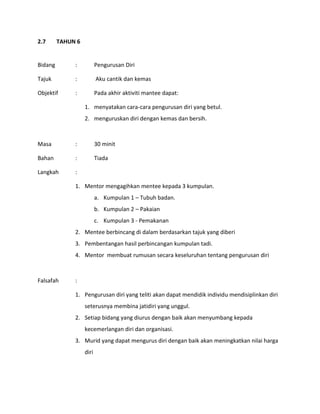 2.7 TAHUN 6
Bidang : Pengurusan Diri
Tajuk : Aku cantik dan kemas
Objektif : Pada akhir aktiviti mantee dapat:
1. menyatakan cara-cara pengurusan diri yang betul.
2. menguruskan diri dengan kemas dan bersih.
Masa : 30 minit
Bahan : Tiada
Langkah :
1. Mentor mengagihkan mentee kepada 3 kumpulan.
a. Kumpulan 1 – Tubuh badan.
b. Kumpulan 2 – Pakaian
c. Kumpulan 3 - Pemakanan
2. Mentee berbincang di dalam berdasarkan tajuk yang diberi
3. Pembentangan hasil perbincangan kumpulan tadi.
4. Mentor membuat rumusan secara keseluruhan tentang pengurusan diri
Falsafah :
1. Pengurusan diri yang teliti akan dapat mendidik individu mendisiplinkan diri
seterusnya membina jatidiri yang unggul.
2. Setiap bidang yang diurus dengan baik akan menyumbang kepada
kecemerlangan diri dan organisasi.
3. Murid yang dapat mengurus diri dengan baik akan meningkatkan nilai harga
diri
 