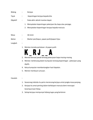 Bidang : Kerjaya
Tajuk : Kepentingan kerjaya kepada kita
Objektif : Pada akhir aktiviti mantee dapat:
1. Menyatakan kepentingan pekerjaan ibu bapa atau penjaga.
2. Menyatakan kepentingan kerjaya kepada manusia
Masa : 30 minit
Bahan : Marker pen/kapur, papan putih/papan hijau
Langkah :
1. Mentee meneka perkataan di papan putih
2. Mentee bersoal jawab tentang pekerjaaan bapa masing-masing.
3. Mentee berbincang dalam kumpulan tentang kepentingan pekerjaan yang
dipilih.
4. Ketua kumpulan membentangkan hasil dapatan.
5. Mentor membuat rumusan.
Falsafah :
1. Seseorang individu itu perlu merancang kerjaya untuk jangka masa panjang.
2. Kerjaya itu amat penting dalam kehidupan manusia demi mencapai
kesempurnaan hidup.
3. Setiap kerjaya mempunyai bidang tugas yang berlainan
 