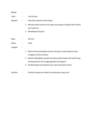 Bidang :
Tajuk : Jasa Guruku.
Objektif : Pada akhir aktiviti mantee dapat:
1. Menyenaraikan peranan dan tugas seorang guru dengan lebih meluas
dan terperinci.
2. Menghargai jasa guru.
Masa : 30 minit
Bahan : Tiada
Langkah :
1. Mentor bertanya kepada mentee nama guru mata pelajaran yang
mengajar di kelas tersebut.
2. Mentee dibahagikan kepada kumpulan perbincangan dan berbincang
tentang peranan dan tanggungjawab seorang guru.
3. Pembentangan hasil dapatan dan ulasan daripada mentor
Falsafah : Profesion perguruan adalah satu pekerjaan yang mulia
 