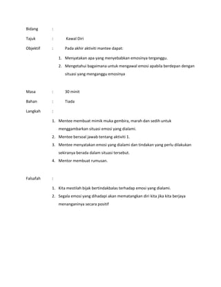 Bidang :
Tajuk : Kawal Diri
Objektif : Pada akhir aktiviti mantee dapat:
1. Menyatakan apa yang menyebabkan emosinya terganggu.
2. Mengetahui bagaimana untuk mengawal emosi apabila berdepan dengan
situasi yang menganggu emosinya
Masa : 30 minit
Bahan : Tiada
Langkah :
1. Mentee membuat mimik muka gembira, marah dan sedih untuk
menggambarkan situasi emosi yang dialami.
2. Mentee bersoal jawab tentang aktiviti 1.
3. Mentee menyatakan emosi yang dialami dan tindakan yang perlu dilakukan
sekiranya berada dalam situasi tersebut.
4. Mentor membuat rumusan.
Falsafah :
1. Kita mestilah bijak bertindakbalas terhadap emosi yang dialami.
2. Segala emosi yang dihadapi akan mematangkan diri kita jika kita berjaya
menanganinya secara positif
 