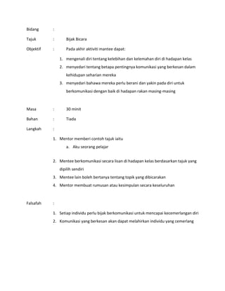 Bidang :
Tajuk : Bijak Bicara
Objektif : Pada akhir aktiviti mantee dapat:
1. mengenali diri tentang kelebihan dan kelemahan diri di hadapan kelas
2. menyedari tentang betapa pentingnya komunikasi yang berkesan dalam
kehidupan seharian mereka
3. menyedari bahawa mereka perlu berani dan yakin pada diri untuk
berkomunikasi dengan baik di hadapan rakan masing-masing
Masa : 30 minit
Bahan : Tiada
Langkah :
1. Mentor memberi contoh tajuk iaitu
a. Aku seorang pelajar
2. Mentee berkomunikasi secara lisan di hadapan kelas berdasarkan tajuk yang
dipilih sendiri
3. Mentee lain boleh bertanya tentang topik yang dibicarakan
4. Mentor membuat rumusan atau kesimpulan secara keseluruhan
Falsafah :
1. Setiap individu perlu bijak berkomunikasi untuk mencapai kecemerlangan diri
2. Komunikasi yang berkesan akan dapat melahirkan individu yang cemerlang
 