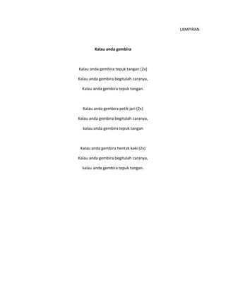 LAMPIRAN
Kalau anda gembira
Kalau anda gembira tepuk tangan (2x)
Kalau anda gembira begitulah caranya,
Kalau anda gembira tepuk tangan.
Kalau anda gembira petik jari (2x)
Kalau anda gembira begitulah caranya,
kalau anda gembira tepuk tangan
Kalau anda gembira hentak kaki (2x)
Kalau anda gembira begitulah caranya,
kalau anda gembira tepuk tangan.
 