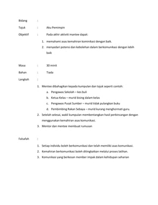 Bidang :
Tajuk : Aku Pemimpin
Objektif : Pada akhir aktiviti mantee dapat:
1. memahami asas kemahiran kominikasi dengan baik.
2. menyedari potensi dan kebolehan dalam berkomunikasi dengan lebih
baik
Masa : 30 minit
Bahan : Tiada
Langkah :
1. Mentee dibahagikan kepada kumpulan dan tajuk seperti contoh:
a. Pengawas Sekolah – kes buli
b. Ketua Kelas – murid bising dalam kelas
c. Pengawas Pusat Sumber – murid tidak pulangkan buku
d. Pembimbing Rakan Sebaya – murid kurang menghormati guru.
2. Setelah selesai, wakil kumpulan membentangkan hasil perbincangan dengan
menggunakan kemahiran asas komunikasi.
3. Mentor dan mentee membuat rumusan
Falsafah :
1. Setiap individu boleh berkomunikasi dan telah memiliki asas komunikasi.
2. Kemahiran berkomunikasi boleh ditingkatkan melalui proses latihan.
3. Komunikasi yang berkesan member impak dalam kehidupan seharian
 
