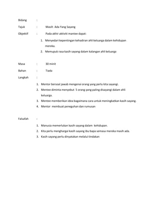 Bidang :
Tajuk : Masih Ada Yang Sayang
Objektif : Pada akhir aktiviti mantee dapat:
1. Menyedari kepentingan kehadiran ahli keluarga dalam kehidupan
mereka.
2. Memupuk rasa kasih sayang dalam kalangan ahli keluarga
Masa : 30 minit
Bahan : Tiada
Langkah :
1. Mentor bersoal jawab mengenai orang yang perlu kita sayangi.
2. Mentee diminta menyebut 5 orang yang paling disayangi dalam ahli
keluarga.
3. Mentee memberikan idea bagaimana cara untuk meningkatkan kasih sayang.
4. Mentor membuat peneguhan dan rumusan
Falsafah :
1. Manusia memerlukan kasih sayang dalam kehidupan.
2. Kita perlu menghargai kasih sayang ibu bapa semasa mereka masih ada.
3. Kasih sayang perlu dinyatakan melalui tindakan
 